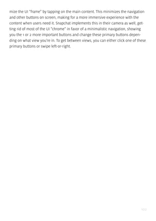 102
mize the UI “frame” by tapping on the main content. This minimizes the navigation
and other buttons on screen, making for a more immersive experience with the
content when users need it. Snapchat implements this in their camera as well, get-
ting rid of most of the UI “chrome” in favor of a minimalistic navigation, showing
you the 1 or 2 more important buttons and change these primary buttons depen-
ding on what view you’re in. To get between views, you can either click one of these
primary buttons or swipe left-or-right.
 
