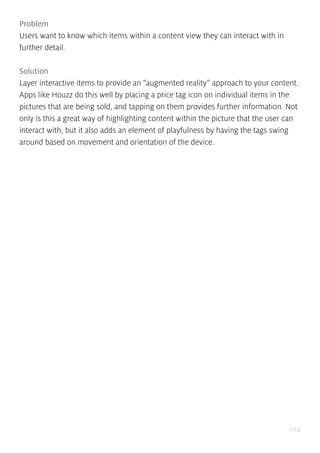 104
Problem
Users want to know which items within a content view they can interact with in
further detail.
Solution
Layer interactive items to provide an “augmented reality” approach to your content.
Apps like Houzz do this well by placing a price tag icon on individual items in the
pictures that are being sold, and tapping on them provides further information. Not
only is this a great way of highlighting content within the picture that the user can
interact with, but it also adds an element of playfulness by having the tags swing
around based on movement and orientation of the device.
 