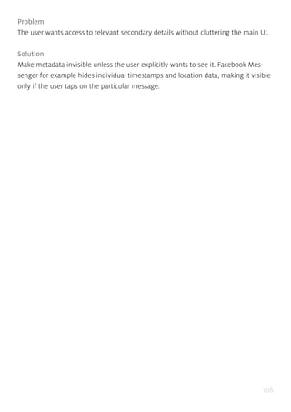 106
Problem
The user wants access to relevant secondary details without cluttering the main UI.
Solution
Make metadata invisible unless the user explicitly wants to see it. Facebook Mes-
senger for example hides individual timestamps and location data, making it visible
only if the user taps on the particular message.
 