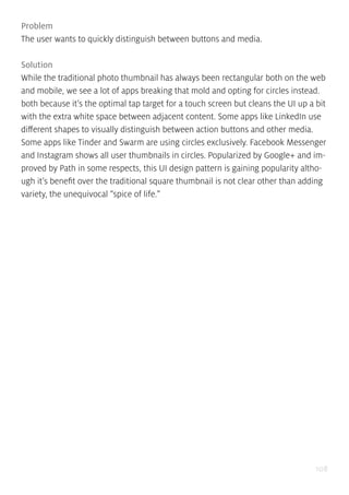 108
Problem
The user wants to quickly distinguish between buttons and media.
Solution
While the traditional photo thumbnail has always been rectangular both on the web
and mobile, we see a lot of apps breaking that mold and opting for circles instead.
both because it’s the optimal tap target for a touch screen but cleans the UI up a bit
with the extra white space between adjacent content. Some apps like LinkedIn use
different shapes to visually distinguish between action buttons and other media.
Some apps like Tinder and Swarm are using circles exclusively. Facebook Messenger
and Instagram shows all user thumbnails in circles. Popularized by Google+ and im-
proved by Path in some respects, this UI design pattern is gaining popularity altho-
ugh it’s benefit over the traditional square thumbnail is not clear other than adding
variety, the unequivocal “spice of life.”
 