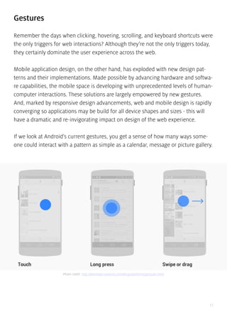 11
Gestures
Remember the days when clicking, hovering, scrolling, and keyboard shortcuts were
the only triggers for web interactions? Although they’re not the only triggers today,
they certainly dominate the user experience across the web.
Mobile application design, on the other hand, has exploded with new design pat-
terns and their implementations. Made possible by advancing hardware and softwa-
re capabilities, the mobile space is developing with unprecedented levels of human-
computer interactions. These solutions are largely empowered by new gestures.
And, marked by responsive design advancements, web and mobile design is rapidly
converging so applications may be build for all device shapes and sizes - this will
have a dramatic and re-invigorating impact on design of the web experience.
If we look at Android’s current gestures, you get a sense of how many ways some-
one could interact with a pattern as simple as a calendar, message or picture gallery.
Photo credit: http://developer.android.com/design/patterns/gestures.html
 