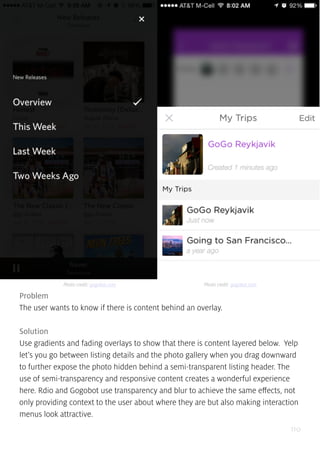 110
Problem
The user wants to know if there is content behind an overlay.
Solution
Use gradients and fading overlays to show that there is content layered below. Yelp
let’s you go between listing details and the photo gallery when you drag downward
to further expose the photo hidden behind a semi-transparent listing header. The
use of semi-transparency and responsive content creates a wonderful experience
here. Rdio and Gogobot use transparency and blur to achieve the same effects, not
only providing context to the user about where they are but also making interaction
menus look attractive.
Photo credit: gogobot.com Photo credit: gogobot.com
 