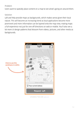 112
Problem
Users want to spatially place content on a map to see what’s going on around them.
Solution
Lyft and Yelp provide maps as backgrounds, which makes sense given their local
nature. This will become an increasing trend as local applications become more
prominent and more information can be layered onto the map view, making maps
a full experience not just for one-off directions on web or mobile. You’ll also see a
lot more UI design patterns that blossom from videos, pictures, and other media as
backgrounds.
Click to use this
wireframe in UXPin
Lift wireframe. Photo credit: uxpin.com
 
