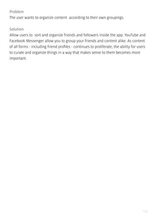 114
Problem
The user wants to organize content according to their own groupings.
Solution
Allow users to sort and organize friends and followers inside the app. YouTube and
Facebook Messenger allow you to group your friends and content alike. As content
of all forms - including friend profiles - continues to proliferate, the ability for users
to curate and organize things in a way that makes sense to them becomes more
important.
 