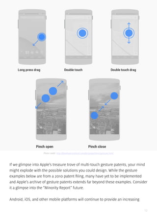 12
If we glimpse into Apple’s treasure trove of multi-touch gesture patents, your mind
might explode with the possible solutions you could design. While the gesture
examples below are from a 2010 patent filing, many have yet to be implemented
and Apple’s archive of gesture patents extends far beyond these examples. Consider
it a glimpse into the “Minority Report” future.
Android, iOS, and other mobile platforms will continue to provide an increasing
Photo credit: http://developer.android.com/design/patterns/gestures.html
 
