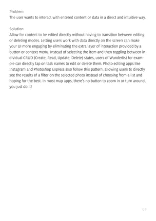 128
Problem
The user wants to interact with entered content or data in a direct and intuitive way.
Solution
Allow for content to be edited directly without having to transition between editing
or deleting modes. Letting users work with data directly on the screen can make
your UI more engaging by eliminating the extra layer of interaction provided by a
button or context menu. Instead of selecting the item and then toggling between in-
dividual CRUD (Create, Read, Update, Delete) states, users of Wunderlist for exam-
ple can directly tap on task names to edit or delete them. Photo editing apps like
Instagram and Photoshop Express also follow this pattern, allowing users to directly
see the results of a filter on the selected photo instead of choosing from a list and
hoping for the best. In most map apps, there’s no button to zoom in or turn around,
you just do it!
 