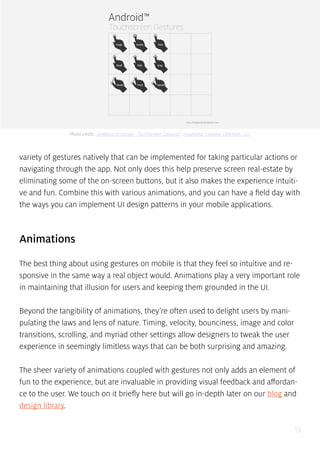 13
variety of gestures natively that can be implemented for taking particular actions or
navigating through the app. Not only does this help preserve screen real-estate by
eliminating some of the on-screen buttons, but it also makes the experience intuiti-
ve and fun. Combine this with various animations, and you can have a field day with
the ways you can implement UI design patterns in your mobile applications.
Animations
The best thing about using gestures on mobile is that they feel so intuitive and re-
sponsive in the same way a real object would. Animations play a very important role
in maintaining that illusion for users and keeping them grounded in the UI.
Beyond the tangibility of animations, they’re often used to delight users by mani-
pulating the laws and lens of nature. Timing, velocity, bounciness, image and color
transitions, scrolling, and myriad other settings allow designers to tweak the user
experience in seemingly limitless ways that can be both surprising and amazing.
The sheer variety of animations coupled with gestures not only adds an element of
fun to the experience, but are invaluable in providing visual feedback and affordan-
ce to the user. We touch on it briefly here but will go in-depth later on our blog and
design library.
Photo credit: „Android UI Design - Touchscreen Gestures”. hsigmond. Creative Commons 3.0.
 