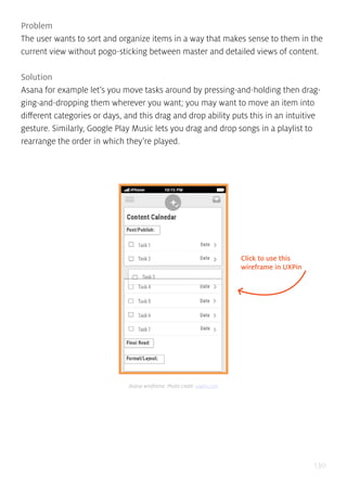 130
Problem
The user wants to sort and organize items in a way that makes sense to them in the
current view without pogo-sticking between master and detailed views of content.
Solution
Asana for example let’s you move tasks around by pressing-and-holding then drag-
ging-and-dropping them wherever you want; you may want to move an item into
different categories or days, and this drag and drop ability puts this in an intuitive
gesture. Similarly, Google Play Music lets you drag and drop songs in a playlist to
rearrange the order in which they’re played.
Click to use this
wireframe in UXPin
Asana wireframe. Photo credit: uxpin.com
 