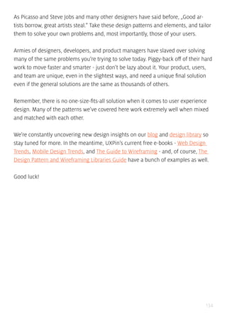 134
As Picasso and Steve Jobs and many other designers have said before, „Good ar-
tists borrow, great artists steal.” Take these design patterns and elements, and tailor
them to solve your own problems and, most importantly, those of your users.
Armies of designers, developers, and product managers have slaved over solving
many of the same problems you’re trying to solve today. Piggy-back off of their hard
work to move faster and smarter - just don’t be lazy about it. Your product, users,
and team are unique, even in the slightest ways, and need a unique final solution
even if the general solutions are the same as thousands of others.
Remember, there is no one-size-fits-all solution when it comes to user experience
design. Many of the patterns we’ve covered here work extremely well when mixed
and matched with each other.
We’re constantly uncovering new design insights on our blog and design library so
stay tuned for more. In the meantime, UXPin’s current free e-books - Web Design
Trends, Mobile Design Trends, and The Guide to Wireframing - and, of course, The
Design Pattern and Wireframing Libraries Guide have a bunch of examples as well.
Good luck!
 