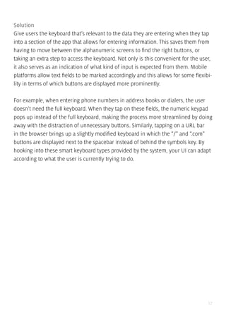 17
Solution
Give users the keyboard that’s relevant to the data they are entering when they tap
into a section of the app that allows for entering information. This saves them from
having to move between the alphanumeric screens to find the right buttons, or
taking an extra step to access the keyboard. Not only is this convenient for the user,
it also serves as an indication of what kind of input is expected from them. Mobile
platforms allow text fields to be marked accordingly and this allows for some flexibi-
lity in terms of which buttons are displayed more prominently.
For example, when entering phone numbers in address books or dialers, the user
doesn’t need the full keyboard. When they tap on these fields, the numeric keypad
pops up instead of the full keyboard, making the process more streamlined by doing
away with the distraction of unnecessary buttons. Similarly, tapping on a URL bar
in the browser brings up a slightly modified keyboard in which the “/” and “.com”
buttons are displayed next to the spacebar instead of behind the symbols key. By
hooking into these smart keyboard types provided by the system, your UI can adapt
according to what the user is currently trying to do.
 