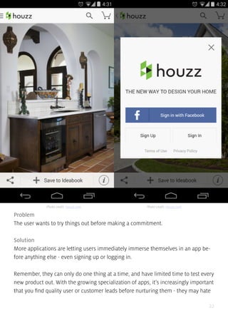 22
Problem
The user wants to try things out before making a commitment.
Solution
More applications are letting users immediately immerse themselves in an app be-
fore anything else - even signing up or logging in.
Remember, they can only do one thing at a time, and have limited time to test every
new product out. With the growing specialization of apps, it’s increasingly important
that you find quality user or customer leads before nurturing them - they may hate
Photo credit: Houzz.com Photo credit: Houzz.com
 