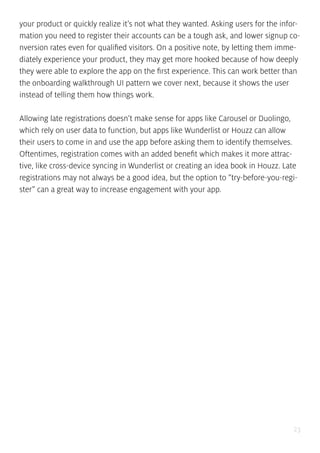23
your product or quickly realize it’s not what they wanted. Asking users for the infor-
mation you need to register their accounts can be a tough ask, and lower signup co-
nversion rates even for qualified visitors. On a positive note, by letting them imme-
diately experience your product, they may get more hooked because of how deeply
they were able to explore the app on the first experience. This can work better than
the onboarding walkthrough UI pattern we cover next, because it shows the user
instead of telling them how things work.
Allowing late registrations doesn’t make sense for apps like Carousel or Duolingo,
which rely on user data to function, but apps like Wunderlist or Houzz can allow
their users to come in and use the app before asking them to identify themselves.
Oftentimes, registration comes with an added benefit which makes it more attrac-
tive, like cross-device syncing in Wunderlist or creating an idea book in Houzz. Late
registrations may not always be a good idea, but the option to “try-before-you-regi-
ster” can a great way to increase engagement with your app.
 