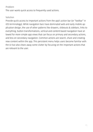 25
Problem
The user wants quick access to frequently used actions.
Solution
Provide quick access to important actions from the app’s action bar (or “toolbar” in
iOS terminology). While navigation bars have dominated web and early mobile ap-
plication design, the use of other patterns like drawers, slideouts & sidebars, links to
everything, button transformations, vertical and content-based navigation have al-
lowed for more simple app views that can focus on primary and secondary actions,
and less on secondary navigation. Common actions are search, share and creating
new content within the app. This persistent menu helps users become familiar with
the UI but also clears away some clutter by focusing on the important actions that
are relevant to the user.
 