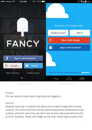 27
Problem
The user wants an easier way of signing up and logging in.
Solution
Integrate social sign in methods that allow users to login through their existing
accounts. This means they have one less username/password combination to wor-
ry about, and at the same time, you don’t have to worry about password security
as much. Facebook, Twitter and Google are the major OAuth login providers and
Photo credit: fancy.com Photo credit: duolingo.com
 