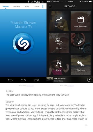 30
Problem
The user wants to know immediately which actions they can take.
Solution
The ideal touch screen tap target size may be 72px, but some apps like Tinder also
give you huge buttons so you know exactly what to do and can do it quickly where-
ver you are and whatever you’re doing - it’s pretty hard to miss these massive but-
tons, even if you’re not looking. This is particularly valuable in more simple applica-
tions where there are limited actions a user needs to take and, thus, more reason to
Photo credit: shazam.com Photo credit: spotify.com
 