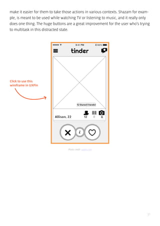 31
make it easier for them to take those actions in various contexts. Shazam for exam-
ple, is meant to be used while watching TV or listening to music, and it really only
does one thing. The huge buttons are a great improvement for the user who’s trying
to multitask in this distracted state.
Click to use this
wireframe in UXPin
Photo credit: uxpin.com
 