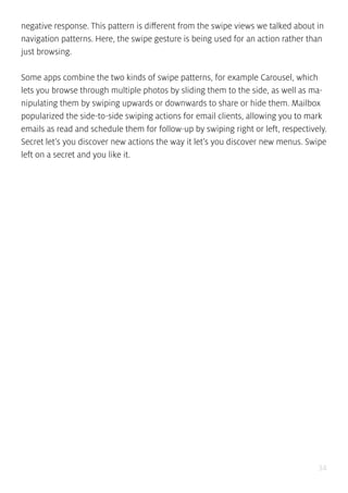 34
negative response. This pattern is different from the swipe views we talked about in
navigation patterns. Here, the swipe gesture is being used for an action rather than
just browsing.
Some apps combine the two kinds of swipe patterns, for example Carousel, which
lets you browse through multiple photos by sliding them to the side, as well as ma-
nipulating them by swiping upwards or downwards to share or hide them. Mailbox
popularized the side-to-side swiping actions for email clients, allowing you to mark
emails as read and schedule them for follow-up by swiping right or left, respectively.
Secret let’s you discover new actions the way it let’s you discover new menus. Swipe
left on a secret and you like it.
 