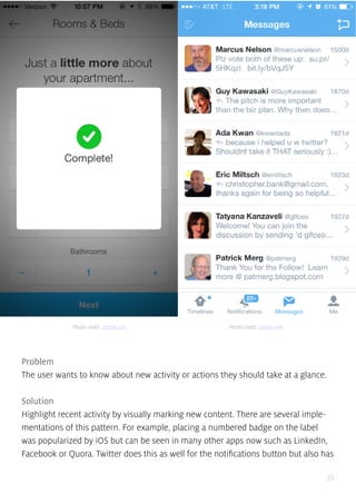 36
Problem
The user wants to know about new activity or actions they should take at a glance.
Solution
Highlight recent activity by visually marking new content. There are several imple-
mentations of this pattern. For example, placing a numbered badge on the label
was popularized by iOS but can be seen in many other apps now such as LinkedIn,
Facebook or Quora. Twitter does this as well for the notifications button but also has
Photo credit: airbnb.com Photo credit: twitter.com
 