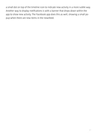 37
a small dot on top of the timeline icon to indicate new activity in a more subtle way.
Another way to display notifications is with a banner that drops down within the
app to show new activity. The Facebook app does this as well, showing a small po-
pup when there are new items in the newsfeed.
 
