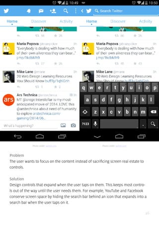 46
Problem
The user wants to focus on the content instead of sacrificing screen real estate to
controls.
Solution
Design controls that expand when the user taps on them. This keeps most contro-
ls out of the way until the user needs them. For example, YouTube and Facebook
conserve screen space by hiding the search bar behind an icon that expands into a
search bar when the user taps on it.
Photo credit: twitter.com Photo credit: twitter.com
 