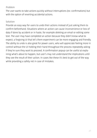 48
Problem
The user wants to take actions quickly without interruptions (ex: confirmations) but
with the option of reverting accidental actions.
Solution
Provide an easy way for users to undo their actions instead of just asking them to
confirm beforehand. Situations where an action can cause inconvenience or loss of
data if done by accident or in haste, for example deleting an email or editing some
text. The user may have completed an action because they didn’t know what to
expect; a forgiving UI that let’s them experiment can be more engaging and friendly.
The ability to undo is also great for power users, who will appreciate feeling more in
control without the UI holding their hand throughout the process repeatedly asking
if they’re sure they want to proceed. A confirmation popup can be useful at expla-
ining what’s about to happen, but user’s may not understand the implications until
they see the result of their action. In cases like these it’s best to get out of the way
while providing a safety net in case of mistakes.
 