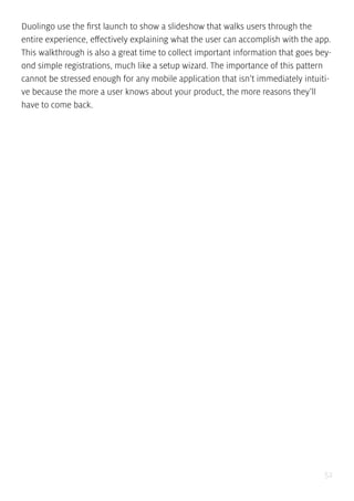 52
Duolingo use the first launch to show a slideshow that walks users through the
entire experience, effectively explaining what the user can accomplish with the app.
This walkthrough is also a great time to collect important information that goes bey-
ond simple registrations, much like a setup wizard. The importance of this pattern
cannot be stressed enough for any mobile application that isn’t immediately intuiti-
ve because the more a user knows about your product, the more reasons they’ll
have to come back.
 
