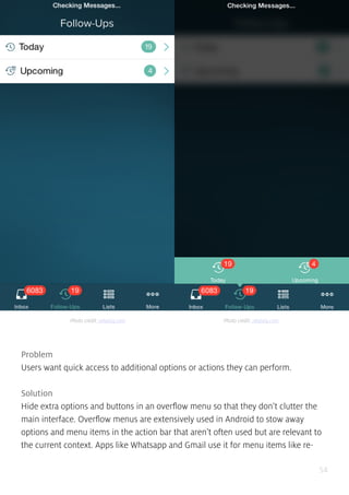 54
Problem
Users want quick access to additional options or actions they can perform.
Solution
Hide extra options and buttons in an overflow menu so that they don’t clutter the
main interface. Overflow menus are extensively used in Android to stow away
options and menu items in the action bar that aren’t often used but are relevant to
the current context. Apps like Whatsapp and Gmail use it for menu items like re-
Photo credit: relateiq.com Photo credit: relateiq.com
 