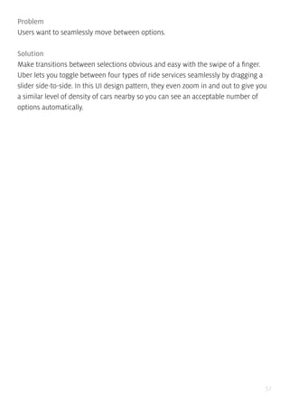 57
Problem
Users want to seamlessly move between options.
Solution
Make transitions between selections obvious and easy with the swipe of a finger.
Uber lets you toggle between four types of ride services seamlessly by dragging a
slider side-to-side. In this UI design pattern, they even zoom in and out to give you
a similar level of density of cars nearby so you can see an acceptable number of
options automatically.
 