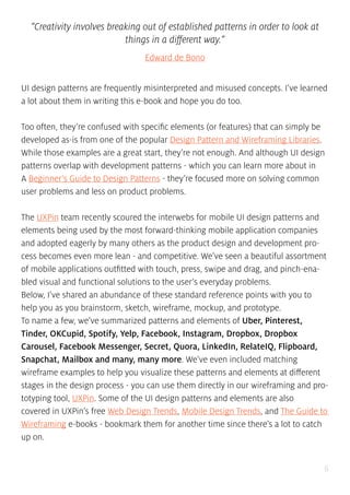 6
“Creativity involves breaking out of established patterns in order to look at
things in a different way.”
Edward de Bono
UI design patterns are frequently misinterpreted and misused concepts. I’ve learned
a lot about them in writing this e-book and hope you do too.
Too often, they’re confused with specific elements (or features) that can simply be
developed as-is from one of the popular Design Pattern and Wireframing Libraries.
While those examples are a great start, they’re not enough. And although UI design
patterns overlap with development patterns - which you can learn more about in
A Beginner’s Guide to Design Patterns - they’re focused more on solving common
user problems and less on product problems.
The UXPin team recently scoured the interwebs for mobile UI design patterns and
elements being used by the most forward-thinking mobile application companies
and adopted eagerly by many others as the product design and development pro-
cess becomes even more lean - and competitive. We’ve seen a beautiful assortment
of mobile applications outfitted with touch, press, swipe and drag, and pinch-ena-
bled visual and functional solutions to the user’s everyday problems.
Below, I’ve shared an abundance of these standard reference points with you to
help you as you brainstorm, sketch, wireframe, mockup, and prototype.
To name a few, we’ve summarized patterns and elements of Uber, Pinterest,
Tinder, OKCupid, Spotify, Yelp, Facebook, Instagram, Dropbox, Dropbox
Carousel, Facebook Messenger, Secret, Quora, LinkedIn, RelateIQ, Flipboard,
Snapchat, Mailbox and many, many more. We’ve even included matching
wireframe examples to help you visualize these patterns and elements at different
stages in the design process - you can use them directly in our wireframing and pro-
totyping tool, UXPin. Some of the UI design patterns and elements are also
covered in UXPin’s free Web Design Trends, Mobile Design Trends, and The Guide to
Wireframing e-books - bookmark them for another time since there’s a lot to catch
up on.
 