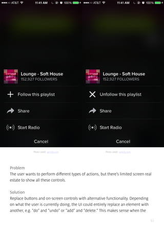61
Problem
The user wants to perform different types of actions, but there’s limited screen real
estate to show all these controls.
Solution
Replace buttons and on-screen controls with alternative functionality. Depending
on what the user is currently doing, the UI could entirely replace an element with
another, e.g. “do” and “undo” or “add” and “delete.” This makes sense when the
Photo credit: spotify.com Photo credit: spotify.com
 