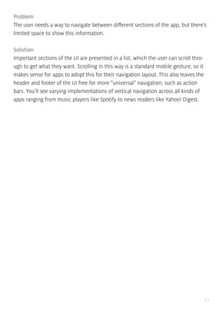 67
Problem
The user needs a way to navigate between different sections of the app, but there’s
limited space to show this information.
Solution
Important sections of the UI are presented in a list, which the user can scroll thro-
ugh to get what they want. Scrolling in this way is a standard mobile gesture, so it
makes sense for apps to adopt this for their navigation layout. This also leaves the
header and footer of the UI free for more “universal” navigation, such as action
bars. You’ll see varying implementations of vertical navigation across all kinds of
apps ranging from music players like Spotify to news readers like Yahoo! Digest.
 