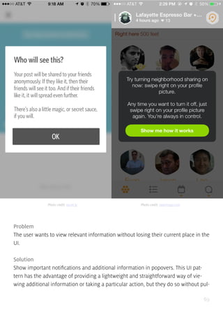 69
Problem
The user wants to view relevant information without losing their current place in the
UI.
Solution
Show important notifications and additional information in popovers. This UI pat-
tern has the advantage of providing a lightweight and straightforward way of vie-
wing additional information or taking a particular action, but they do so without pul-
Photo credit: secret.ly Photo credit: swarmapp.com
 
