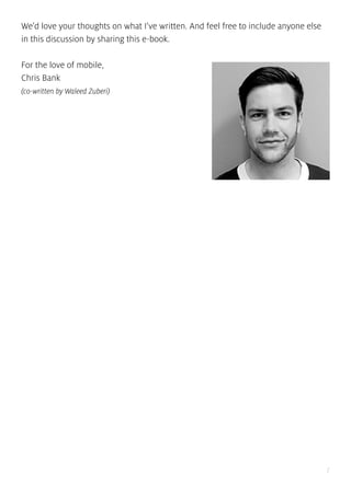 7
We’d love your thoughts on what I’ve written. And feel free to include anyone else
in this discussion by sharing this e-book.
For the love of mobile,
Chris Bank
(co-written by Waleed Zuberi)
 