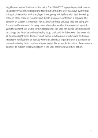 70
ling the user out of their current activity. The official TED app puts playback control
in a popover with the background faded out so that the user is always aware that
this quick interaction with the player is not going to interfere with their browsing
through other content. Dropbox and Kindle also place controls in a popover. The
popover UI pattern is important for actions like these because they are being per-
formed on the data and this way users always know what these controls apply to.
With the content still visible in the background, the user can tweak sorting options
or change the font size without having to go back and forth between the views - it
all happens right there. Popovers and modal windows can also be used to display
important notifications or notices where it’s essential to get the user’s attention be-
cause dismissing them requires a tap or swipe. For example Secret and Swarm use a
popover to explain what will happen if the user continues with their action.
 