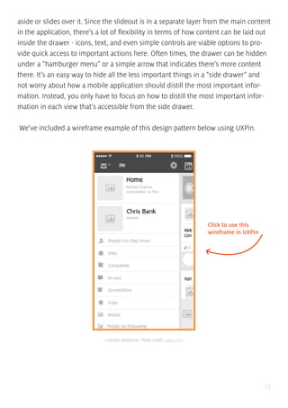 73
aside or slides over it. Since the slideout is in a separate layer from the main content
in the application, there’s a lot of flexibility in terms of how content can be laid out
inside the drawer - icons, text, and even simple controls are viable options to pro-
vide quick access to important actions here. Often times, the drawer can be hidden
under a “hamburger menu” or a simple arrow that indicates there’s more content
there. It’s an easy way to hide all the less important things in a “side drawer” and
not worry about how a mobile application should distill the most important infor-
mation. Instead, you only have to focus on how to distill the most important infor-
mation in each view that’s accessible from the side drawer.
We’ve included a wireframe example of this design pattern below using UXPin.
Click to use this
wireframe in UXPin
LinkedIn wireframe. Photo credit: uxpin.com
 