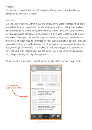 75
Problem
The user needs a consistent way of navigating through content without being
distracted by additional content.
Solution
Most or all user content within the app is linked, giving users the freedom to explo-
re and find the exact information they’re looking for without hitting dead-ends or
being distracted by a litany of hyperlinked text, additional buttons, calls to action,
etc. that you would normally see on a website. If they want to interact with a piece
of content in the app, odds are that they can tap on it and go to a new view for a
more detailed experience. For example, in Yelp, users have lots of options - they can
tap on the buttons across the bottom or instead explore by tapping on the content
itself, like maps or comments. This makes for an easier navigational pattern than,
say, Flipboard, with endless ways you can swipe, tap, x-out, undo, and go-back as
you navigate through it’s digital magazine.
We’ve included a wireframe example of this design pattern below using UXPin.
Click to use this
wireframe in UXPin
Yelp wireframe. Photo credit: uxpin.com
 