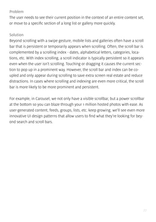 77
Problem
The user needs to see their current position in the context of an entire content set,
or move to a specific section of a long list or gallery more quickly.
Solution
Beyond scrolling with a swipe gesture, mobile lists and galleries often have a scroll
bar that is persistent or temporarily appears when scrolling. Often, the scroll bar is
complemented by a scrolling index - dates, alphabetical letters, categories, loca-
tions, etc. With index scrolling, a scroll indicator is typically persistent so it appears
even when the user isn’t scrolling. Touching or dragging it causes the current sec-
tion to pop up in a prominent way. However, the scroll bar and index can be co-
upled and only appear during scrolling to save extra screen real estate and reduce
distractions. In cases where scrolling and indexing are even more critical, the scroll
bar is more likely to be more prominent and persistent.
For example, in Carousel, we not only have a visible scrollbar, but a power scrollbar
at the bottom so you can blaze through your 1 million hosted photos with ease. As
user-generated content, feeds, groups, lists, etc. keep growing, we’ll see even more
innovative UI design patterns that allow users to find what they’re looking for bey-
ond search and scroll bars.
 