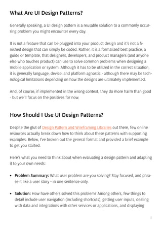 8
What Are UI Design Patterns?
Generally speaking, a UI design pattern is a reusable solution to a commonly occur-
ring problem you might encounter every day.
It is not a feature that can be plugged into your product design and it’s not a fi-
nished design that can simply be coded. Rather, it is a formalized best practice, a
guide or template, that designers, developers, and product managers (and anyone
else who touches product) can use to solve common problems when designing a
mobile application or system. Although it has to be utilized in the correct situation,
it is generally language, device, and platform agnostic - although there may be tech-
nological limitations depending on how the designs are ultimately implemented.
And, of course, if implemented in the wrong context, they do more harm than good
- but we’ll focus on the positives for now.
How Should I Use UI Design Patterns?
Despite the glut of Design Pattern and Wireframing Libraries out there, few online
resources actually break down how to think about these patterns with supporting
examples. Below, I’ve broken out the general format and provided a brief example
to get you started.
Here’s what you need to think about when evaluating a design pattern and adapting
it to your own needs:
•	 Problem Summary: What user problem are you solving? Stay focused, and phra-
se it like a user story - in one sentence only.
•	 Solution: How have others solved this problem? Among others, few things to
detail include user navigation (including shortcuts), getting user inputs, dealing
with data and integrations with other services or applications, and displaying
 