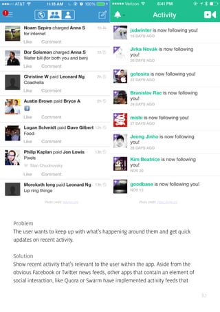 82
Problem
The user wants to keep up with what’s happening around them and get quick
updates on recent activity.
Solution
Show recent activity that’s relevant to the user within the app. Aside from the
obvious Facebook or Twitter news feeds, other apps that contain an element of
social interaction, like Quora or Swarm have implemented activity feeds that
Photo credit: venmo.com Photo credit: https://vine.co/
 