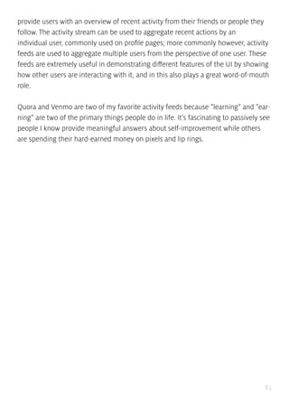 83
provide users with an overview of recent activity from their friends or people they
follow. The activity stream can be used to aggregate recent actions by an
individual user, commonly used on profile pages; more commonly however, activity
feeds are used to aggregate multiple users from the perspective of one user. These
feeds are extremely useful in demonstrating different features of the UI by showing
how other users are interacting with it, and in this also plays a great word-of-mouth
role.
Quora and Venmo are two of my favorite activity feeds because “learning” and “ear-
ning” are two of the primary things people do in life. It’s fascinating to passively see
people I know provide meaningful answers about self-improvement while others
are spending their hard-earned money on pixels and lip rings.
 