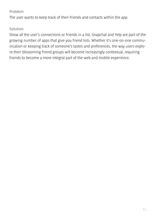 85
Problem
The user wants to keep track of their friends and contacts within the app.
Solution
Show all the user’s connections or friends in a list. Snapchat and Yelp are part of the
growing number of apps that give you friend lists. Whether it’s one-on-one commu-
nication or keeping track of someone’s tastes and preferences, the way users explo-
re their blossoming friend groups will become increasingly contextual, requiring
friends to become a more integral part of the web and mobile experience.
 
