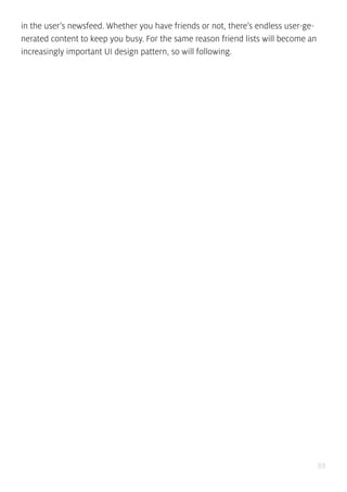 88
in the user’s newsfeed. Whether you have friends or not, there’s endless user-ge-
nerated content to keep you busy. For the same reason friend lists will become an
increasingly important UI design pattern, so will following.
 