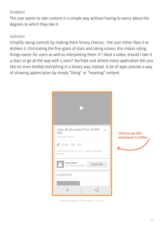 96
Problem
The user wants to rate content in a simple way without having to worry about the
degrees to which they like it.
Solution
Simplify rating controls by making them binary choices - the user either likes it or
dislikes it. Eliminating the fine-grain of stars and rating scores, this makes rating
things easier for users as well as interpreting them. If I liked a video, should I rate it
4 stars or go all the way with 5 stars? YouTube and almost every application lets you
like (or even dislike) everything in a binary way instead. A lot of apps provide a way
of showing appreciation by simply “liking” or “hearting” content.
Click to use this
wireframe in UXPin
Youtube wireframe. Photo credit: uxpin.com
 