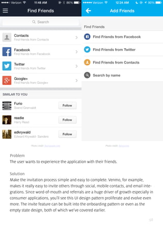 98
Problem
The user wants to experience the application with their friends.
Solution
Make the invitation process simple and easy to complete. Venmo, for example,
makes it really easy to invite others through social, mobile contacts, and email inte-
grations. Since word-of-mouth and referrals are a huge driver of growth especially in
consumer applications, you’ll see this UI design pattern proliferate and evolve even
more. The invite feature can be built into the onboarding pattern or even as the
empty state design, both of which we’ve covered earlier.
Photo credit: foursquare.com Photo credit: fancy.com
 