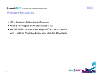The Premier Event for Software and Systems Innovation



     Platform Philosophies


       iOS = developers fall into the pit of success
       Android = developers are free to succeed or fail
       WebOS ~ failed because it was a copy of iOS, but much weaker
       WP7 ~ watched WebOS and made strict rules, but differentiated




12
                                                                             © 2012 IBM Corporation
 