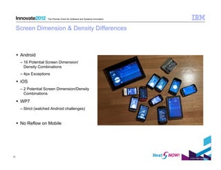The Premier Event for Software and Systems Innovation



     Screen Dimension & Density Differences



       Android
       –  16 Potential Screen Dimension/
          Density Combinations
       –  4px Exceptions

       iOS
       –  2 Potential Screen Dimension/Density
          Combinations

       WP7
       –  Strict (watched Android challenges)


       No Reflow on Mobile




17
                                                                               © 2012 IBM Corporation
 
