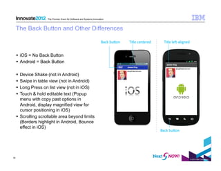 The Premier Event for Software and Systems Innovation



     The Back Button and Other Differences



       iOS = No Back Button
       Android = Back Button

       Device Shake (not in Android)
       Swipe in table view (not in Android)
       Long Press on list view (not in iOS)
       Touch & hold editable text (Popup
        menu with copy past options in
        Android, display magnified view for
        cursor positioning in iOS)
       Scrolling scrollable area beyond limits
        (Borders highlight in Android, Bounce
        effect in iOS)




19
                                                                             © 2012 IBM Corporation
 