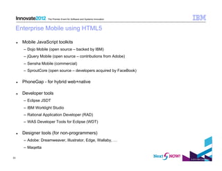 The Premier Event for Software and Systems Innovation



     Enterprise Mobile using HTML5

         Mobile JavaScript toolkits
          –  Dojo Mobile (open source – backed by IBM)
          –  jQuery Mobile (open source – contributions from Adobe)
          –  Sensha Mobile (commercial)
          –  SproutCore (open source – developers acquired by FaceBook)

         PhoneGap - for hybrid web+native

         Developer tools
          –  Eclipse JSDT
          –  IBM Worklight Studio
          –  Rational Application Developer (RAD)
          –  WAS Developer Tools for Eclipse (WDT)

         Designer tools (for non-programmers)
          –  Adobe: Dreamweaver, Illustrator, Edge, Wallaby, …
          –  Maqetta

23
                                                                               © 2012 IBM Corporation
 