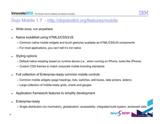 The Premier Event for Software and Systems Innovation



     Dojo Mobile 1.7 - http://dojotoolkit.org/features/mobile
         Write once, run anywhere

         Native look&feel using HTML5/CSS3/JS
          –  Common native mobile widgets and touch gestures available as HTML/CSS/JS components
          –  For most applications, you can’t tell it’s not native

         Styling options
          –  Default native restyling based on runtime device (i.e., when running on iPhone, looks like iPhone)
          –  Custom CSS themes to match corporate mobile branding standards

         Full collection of Enterprise-ready common mobile controls
          –  Common mobile widgets (page headings, lists, switches, edit boxes, date pickers, sliders)
          –  Large collection of mobile-ready grids, charts and gauges

         Application framework features to simplify development

         Enterprise-ready
          –  Single distribution (no mix/match), globalization, accessibility, integrated build system, windowed data

24
                                                                                                             © 2012 IBM Corporation
 