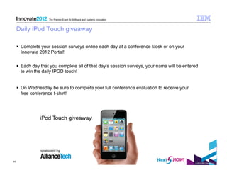 The Premier Event for Software and Systems Innovation



     Daily iPod Touch giveaway

       Complete your session surveys online each day at a conference kiosk or on your
        Innovate 2012 Portal!


       Each day that you complete all of that day’s session surveys, your name will be entered
        to win the daily IPOD touch!


       On Wednesday be sure to complete your full conference evaluation to receive your
        free conference t-shirt!




40
                                                                                             © 2012 IBM Corporation
 